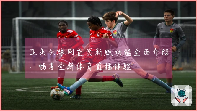 亚美买球网首页新版功能全面介绍，畅享全新体育直播体验